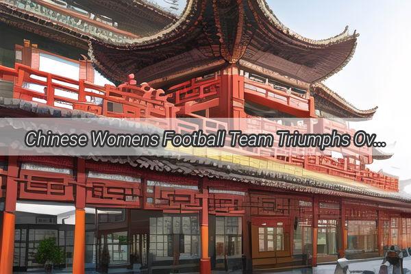 Chinese Womens Football Team Triumphs Over South Korea Securing Victory in Thrilling ExtraTime Showdown